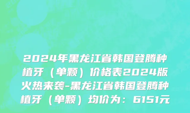 2024年黑龙江省韩国登腾种植牙（单颗）价格表2024版火热来袭-黑龙江省韩国登腾种植牙（单颗）均价为：6151元