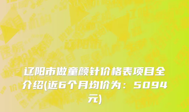 辽阳市做童颜针价格表项目全介绍(近6个月均价为：5094元)
