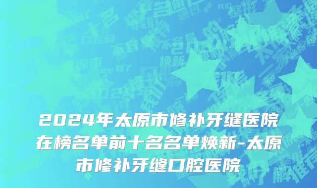 2024年太原市修补牙缝医院在榜名单前十名名单焕新-太原市修补牙缝口腔医院