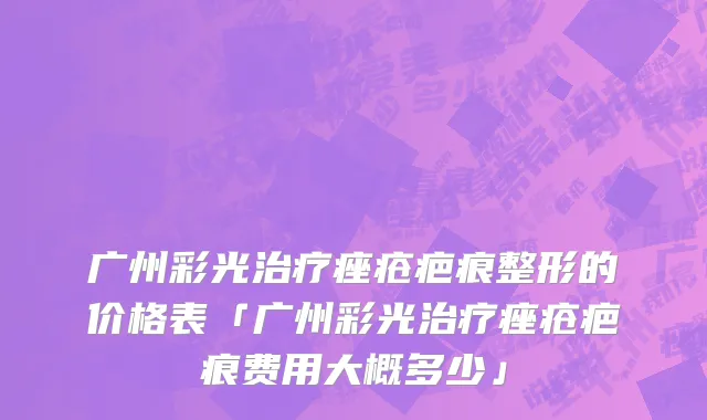 广州彩光治疗痤疮疤痕整形的价格表「广州彩光治疗痤疮疤痕费用大概多少」