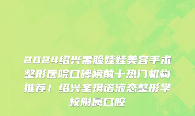 2024绍兴黑脸娃娃美容手术整形医院口碑榜前十热门机构推荐!绍兴圣琪诺液态整形学校附属口腔