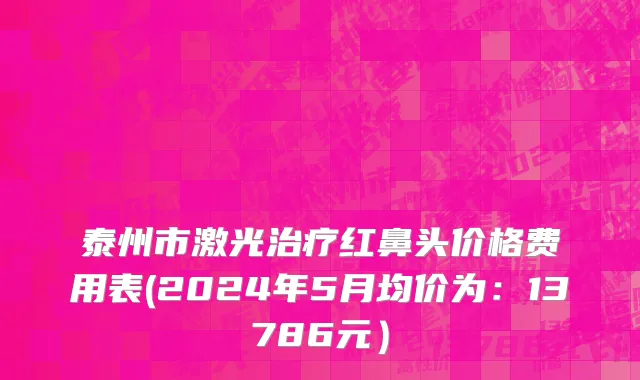 泰州市激光治疗红鼻头价格费用表(2024年5月均价为：13786元）
