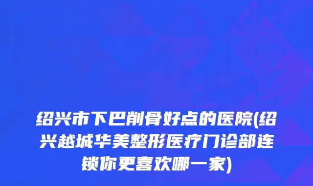 绍兴市下巴削骨好点的医院(绍兴越城华美整形医疗门诊部连锁你更喜欢哪一家)