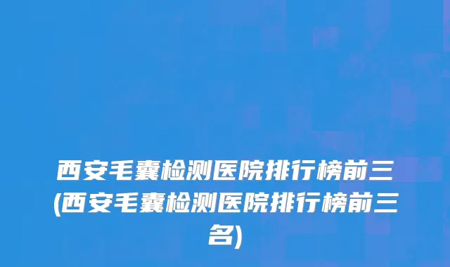 西安毛囊检测医院排行榜前三(西安毛囊检测医院排行榜前三名)
