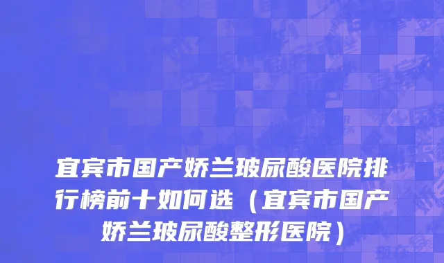 宜宾市国产娇兰玻尿酸医院排行榜前十如何选（宜宾市国产娇兰玻尿酸整形医院）