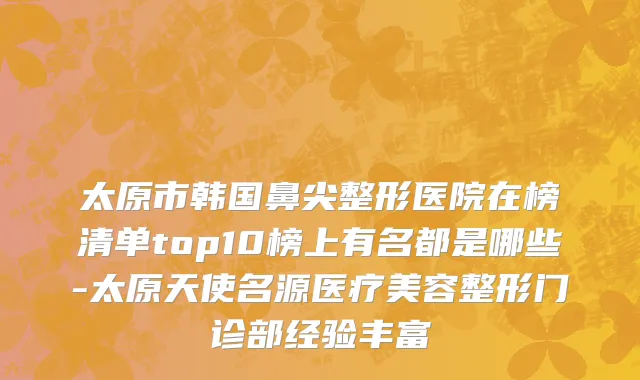 太原市韩国鼻尖整形医院在榜清单top10榜上有名都是哪些-太原天使名源医疗美容整形门诊部经验丰富