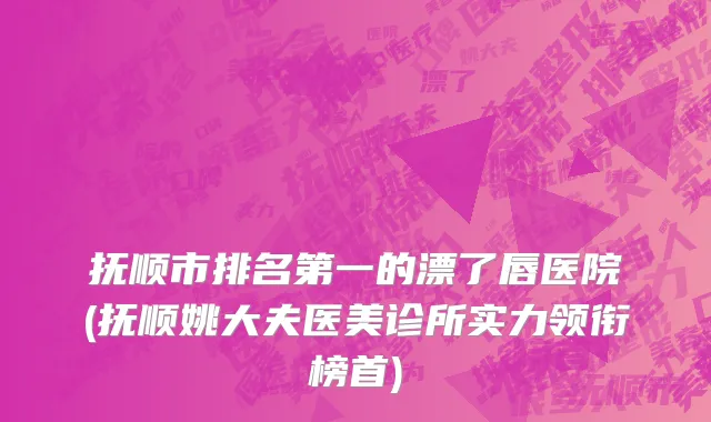 抚顺市排名第一的漂了唇医院(抚顺姚大夫医美诊所实力领衔榜首)