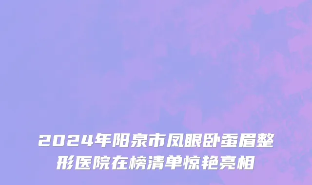 2024年阳泉市凤眼卧蚕眉整形医院在榜清单惊艳亮相