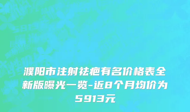濮阳市注射祛疤有名价格表全新版曝光一览-近8个月均价为5913元