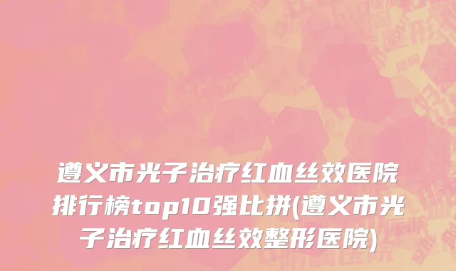 遵义市光子治疗红血丝效医院排行榜top10强比拼(遵义市光子治疗红血丝效整形医院)