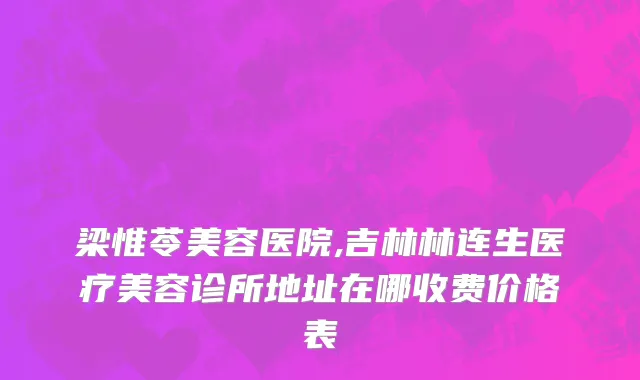 梁惟苓美容医院,吉林林连生医疗美容诊所地址在哪收费价格表