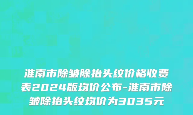 淮南市除皱除抬头纹价格收费表2024版均价公布-淮南市除皱除抬头纹均价为3035元