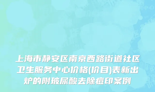 上海市静安区南京西路街道社区卫生服务中心价格(价目)表新出炉的附玻尿酸去除痘印案例