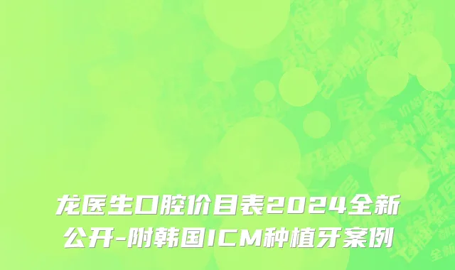 龙医生口腔价目表2024全新公开-附韩国ICM种植牙案例