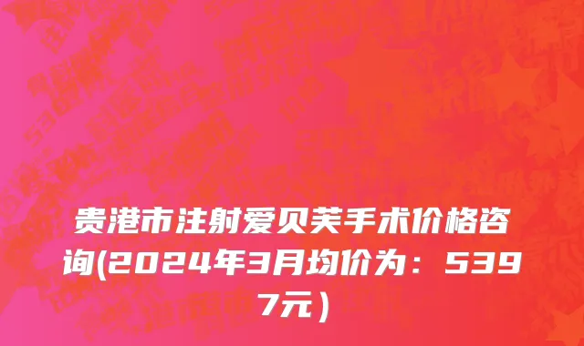贵港市注射爱贝芙手术价格咨询(2024年3月均价为：5397元）