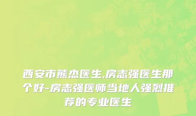 西安市熊杰医生,房志强医生那个好-房志强医师当地人强烈推荐的专业医生