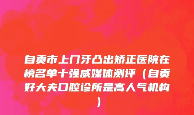 自贡市上门牙凸出矫正医院在榜名单十强威媒体测评（自贡好大夫口腔诊所是高人气机构）