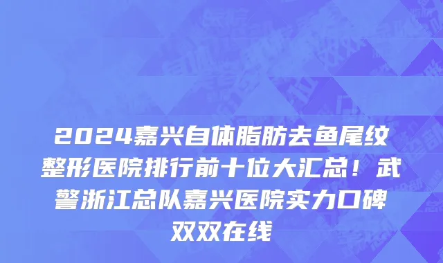 2024嘉兴自体脂肪去鱼尾纹整形医院排行前十位大汇总！武警浙江总队嘉兴医院实力口碑双双在线