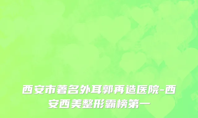 西安市著名外耳郭再造医院-西安西美整形霸榜第一