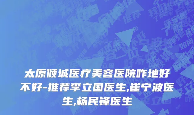 太原倾城医疗美容医院咋地好不好-推荐李立国医生,崔宁波医生,杨民锋医生