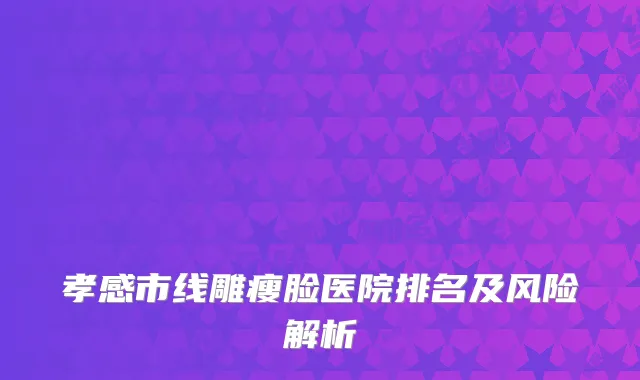 孝感市线雕瘦脸医院排名及风险解析