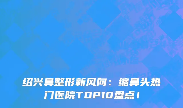 绍兴鼻整形新风向:缩鼻头热门医院TOP10盘点!