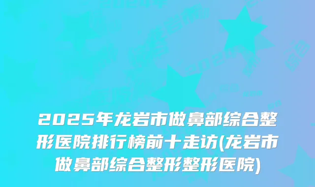2025年龙岩市做鼻部综合整形医院排行榜前十走访(龙岩市做鼻部综合整形整形医院)