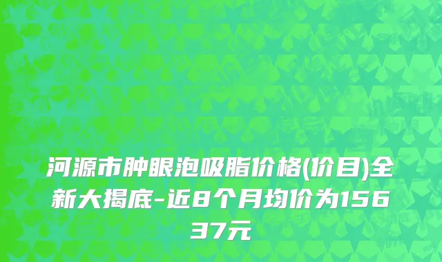 河源市肿眼泡吸脂价格(价目)全新大揭底-近8个月均价为15637元
