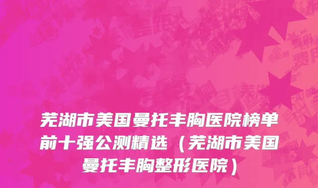 芜湖市美国曼托丰胸医院榜单前十强公测精选（芜湖市美国曼托丰胸整形医院）