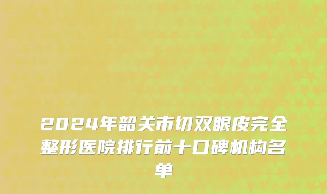 2024年韶关市切双眼皮完全整形医院排行前十口碑机构名单