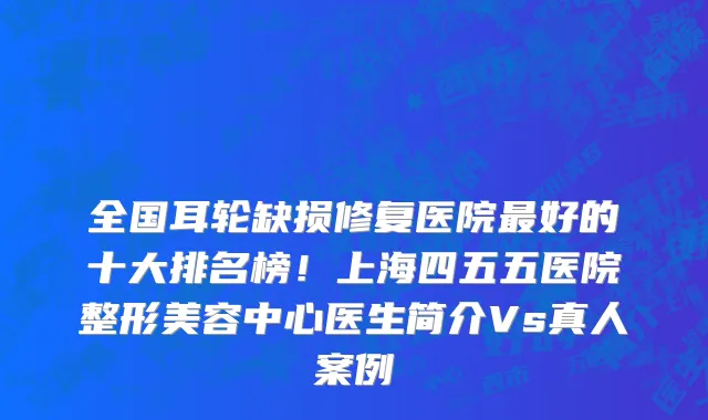 全国耳轮缺损修复医院最好的十大排名榜!上海四五五医院整形美容中心医生简介Vs真人案例