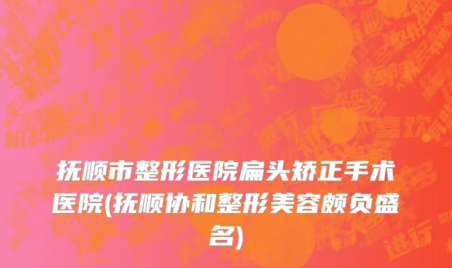抚顺市整形医院扁头矫正手术医院(抚顺协和整形美容颇负盛名)