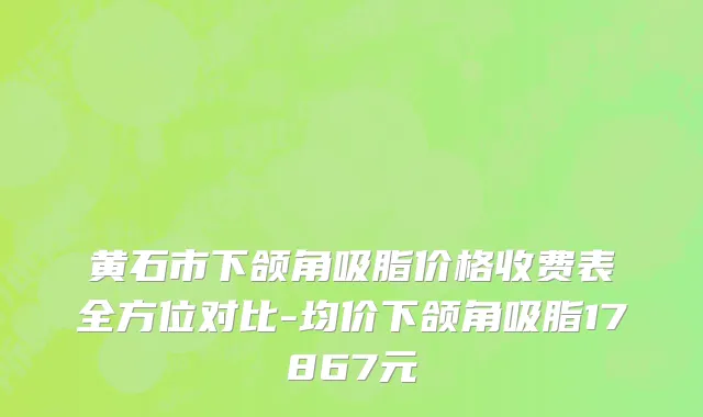 黄石市下颌角吸脂价格收费表全方位对比-均价下颌角吸脂17867元
