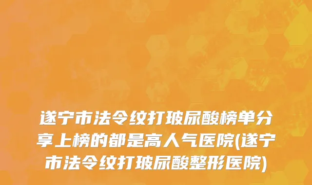 遂宁市法令纹打玻尿酸榜单分享上榜的都是高人气医院(遂宁市法令纹打玻尿酸整形医院)