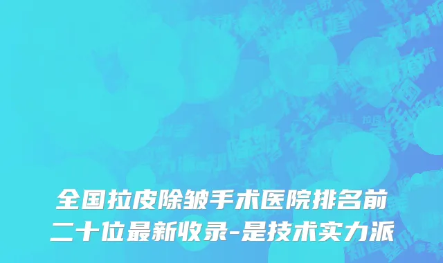 全国拉皮除皱手术医院排名前二十位最新收录-是技术实力派