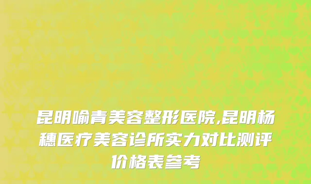 昆明喻青美容整形医院,昆明杨穗医疗美容诊所实力对比测评价格表参考