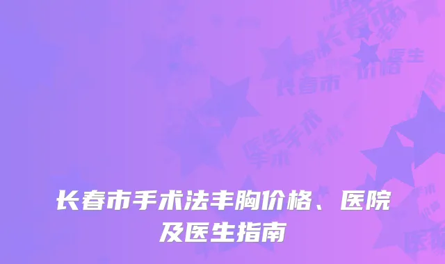 长春市手术法丰胸价格、医院及医生指南