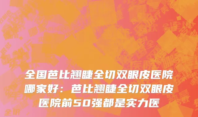 全国芭比翘睫全切双眼皮医院哪家好：芭比翘睫全切双眼皮医院前50强都是实力医