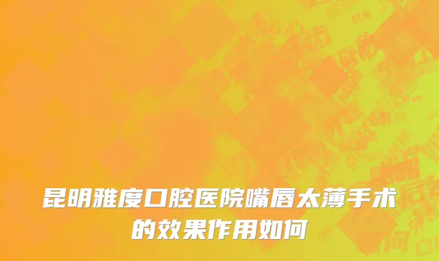 昆明雅度口腔医院嘴唇太薄手术的效果作用如何