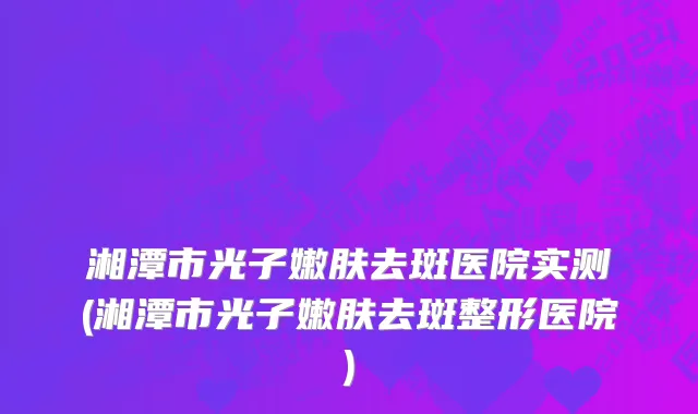 湘潭市光子嫩肤去斑医院实测(湘潭市光子嫩肤去斑整形医院)