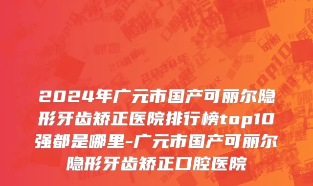 2024年广元市国产可丽尔隐形牙齿矫正医院排行榜top10强都是哪里-广元市国产可丽尔隐形牙齿矫正口腔医院