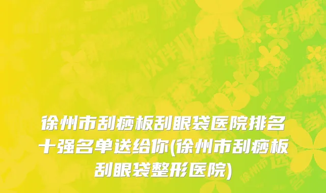 徐州市刮痧板刮眼袋医院排名十强名单送给你(徐州市刮痧板刮眼袋整形医院)