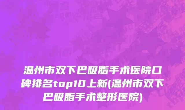 温州市双下巴吸脂手术医院口碑排名top10上新(温州市双下巴吸脂手术整形医院)