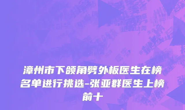 漳州市下颌角劈外板医生在榜名单进行挑选-张亚群医生上榜前十