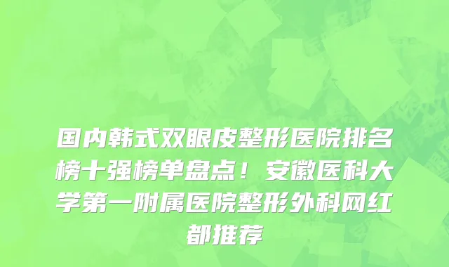 国内韩式双眼皮整形医院排名榜十强榜单盘点！安徽医科大学第一附属医院整形外科网红都推荐