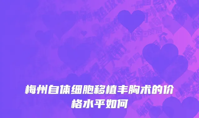 梅州自体细胞移植丰胸术的价格水平如何