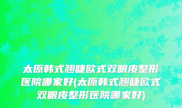 太原韩式翘睫欧式双眼皮整形医院哪家好(太原韩式翘睫欧式双眼皮整形医院哪家好)