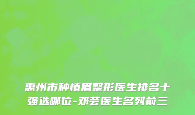 惠州市种植眉整形医生排名十强选哪位-邓芸医生名列前三