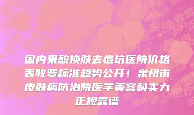 国内果酸换肤去痘坑医院价格表收费标准趋势公开!泉州市皮肤病防治院医学美容科实力正规靠谱