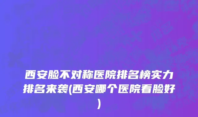 西安脸不对称医院排名榜实力排名来袭(西安哪个医院看脸好)